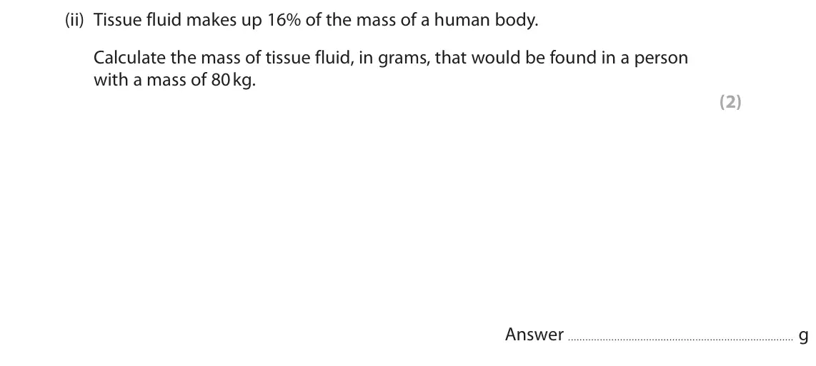 June 2017 AS Paper 2, question 8(a)(ii): Tissue fluid makes up 16% of the mass of a human body. Calculate the mass of tissue fluid, in grams, that would be found in a person with a mass of 80 kg. (2) A