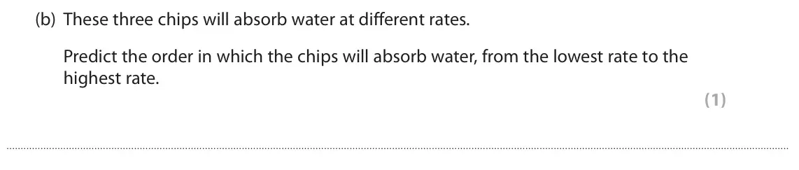 June 2018 AS Paper 2, question 7(b): These three chips will absorb water at different rates. Predict the order in which the chips will absorb water, from the lowest rate to the highest rate. (1)