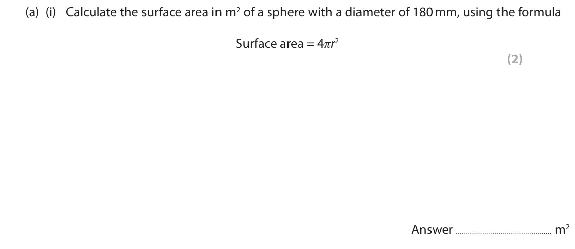 June 2019 AS Paper 2, question 7(a)(i): Calculate the surface area in m2 of a sphere with a diameter of 180 mm, using the formula Surface area = 4ʌr2 (2) Answer m2