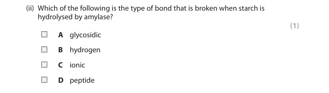 June 2023 AS Paper 1, question 3(b)(ii): Which of the following is the type of bond that is broken when starch is hydrolysed by amylase? (1) A glycosidic B hydrogen C ionic D peptide