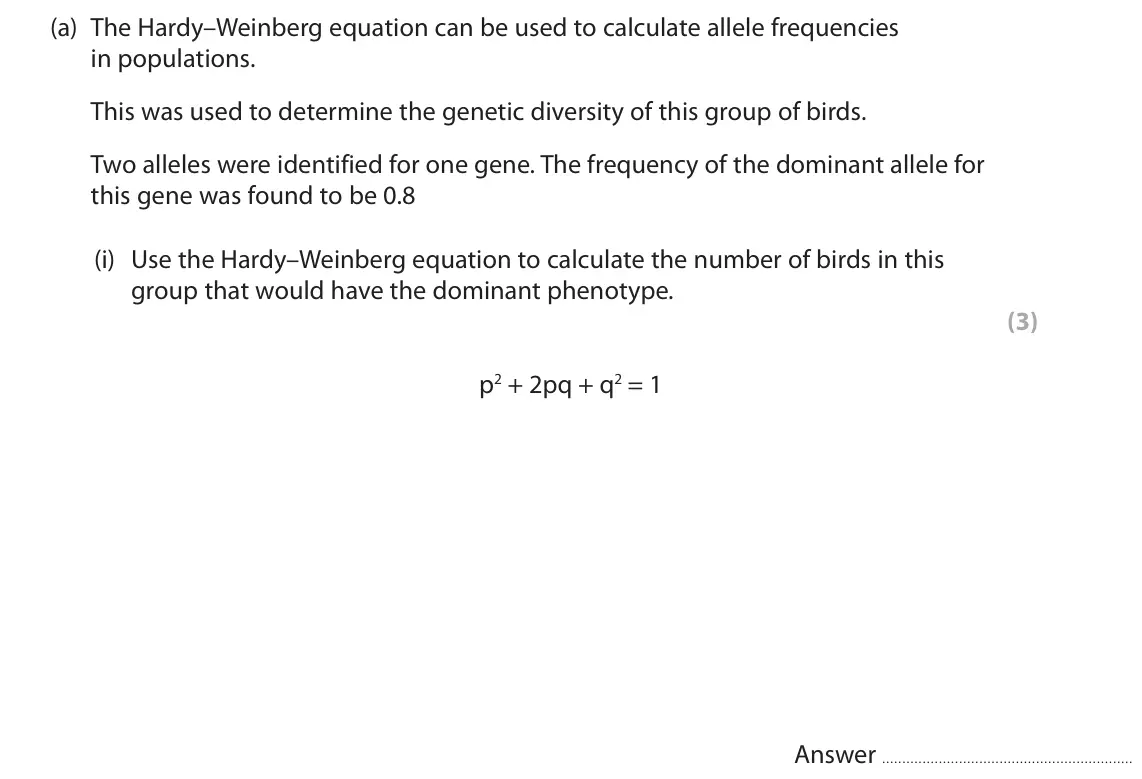 June 2024 AS Paper 2, question 5(a)(i): Use the Hardy–Weinberg equation to calculate the number of birds in this group that would have the dominant phenotype. (3) p2 + 2pq + q2 = 1 Answer