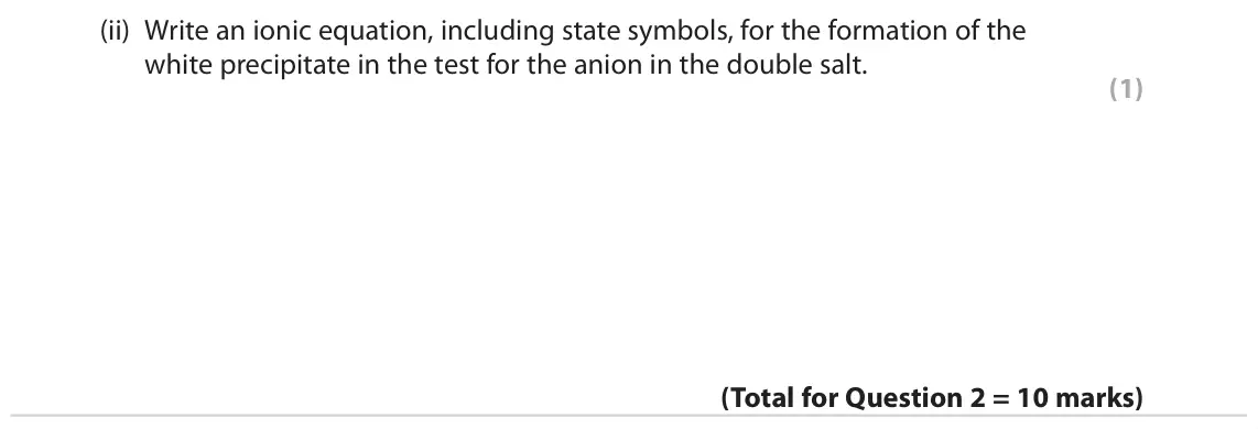 June 2023 AS Paper 1, question 2(c)(ii): Write an ionic equation, including state symbols, for the formation of the white precipitate in the test for the anion in the double salt. (1)