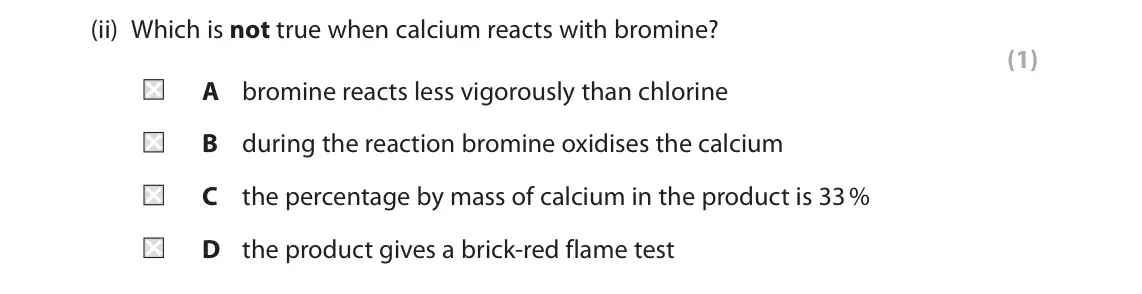 June 2023 AS Paper 1, question 3(a)(ii): Which is not true when calcium reacts with bromine? (1) A bromine reacts less vigorously than chlorine B during the reaction bromine oxidises the calcium C the 