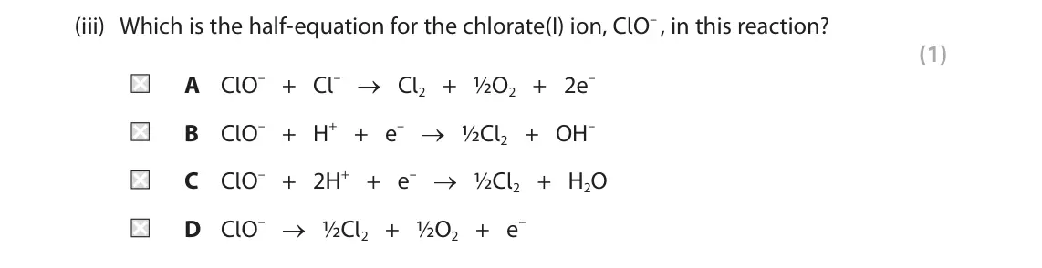 June 2024 AS Paper 1, question 9(b)(iii): Which is the half‑equation for the chlorate(I) ion, ClO– , in this reaction? (1) A ClO– + Cl– → Cl2 + ½O2 + 2e– B ClO– + H+ + e– → ½Cl2 + OH– C ClO– + 2H+ + e–