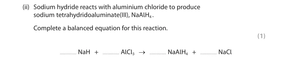 June 2025 AS Paper 1, question 2(b)(ii): Sodium hydride reacts with aluminium chloride to produce sodium tetrahydridoaluminate(III), NaAlH4 . Complete a balanced equation for this reaction. (1) NaH + A