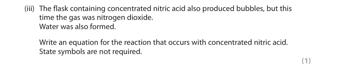 June 2025 AS Paper 1, question 4(a)(iii): The flask containing concentrated nitric acid also produced bubbles, but this time the gas was nitrogen dioxide. Water was also formed. Write an equation for th