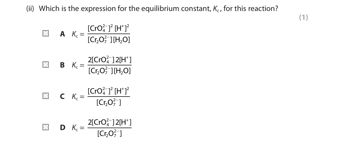 June 2024 AS Paper 2, question 2(a)(ii): Which is the expression for the equilibrium constant, Kc , for this reaction? (1) 2 − 2 + 2 A Kc = [ CrO ] [ H ] 4 2 − [ Cr O ][ H O ] 2 7 2 2 − + B Kc = 2 [ Cr