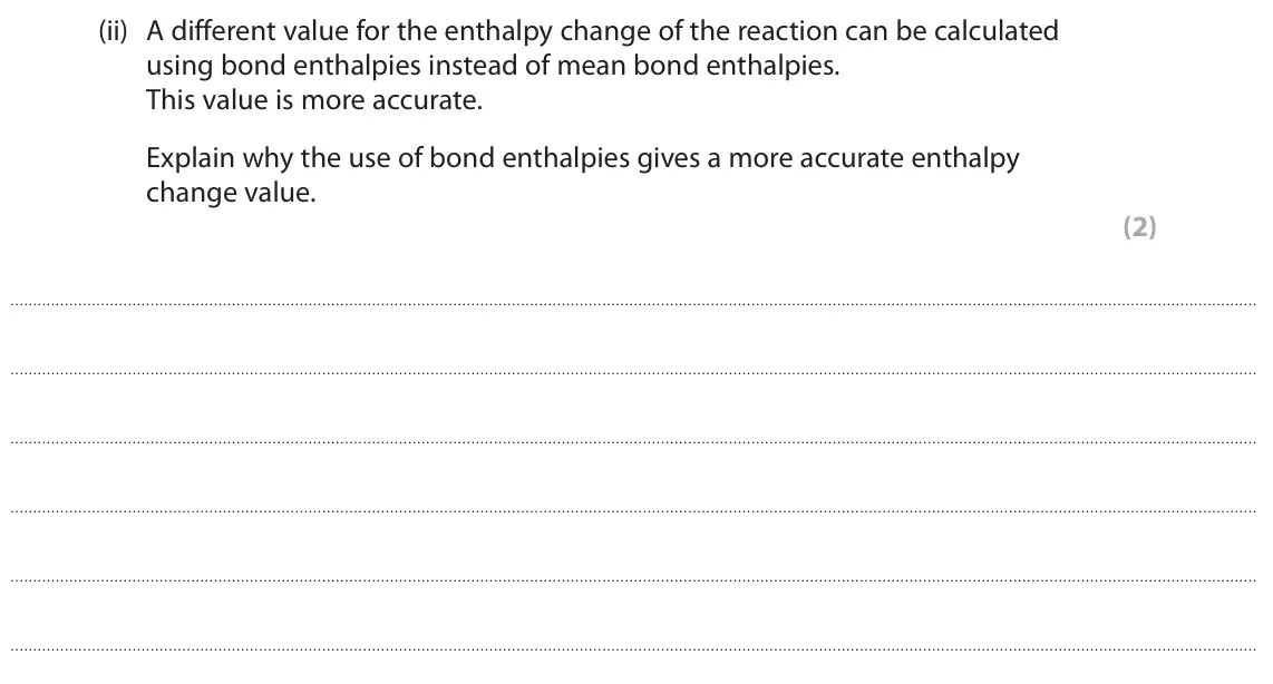 June 2024 AS Paper 2, question 4(a)(ii): A different value for the enthalpy change of the reaction can be calculated using bond enthalpies instead of mean bond enthalpies. This value is more accurate.
