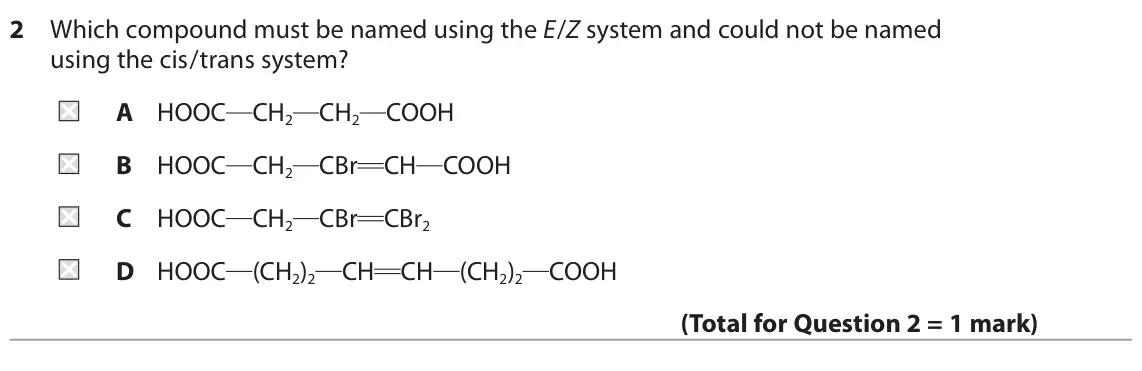 June 2025 AS Paper 2, question 2: Which compound must be named using the E/Z system and could not be named using the cis/trans system? A HOOC CH2 CH2 COOH B HOOC CH2 CBr CH COOH C HOOC CH2 CBr C