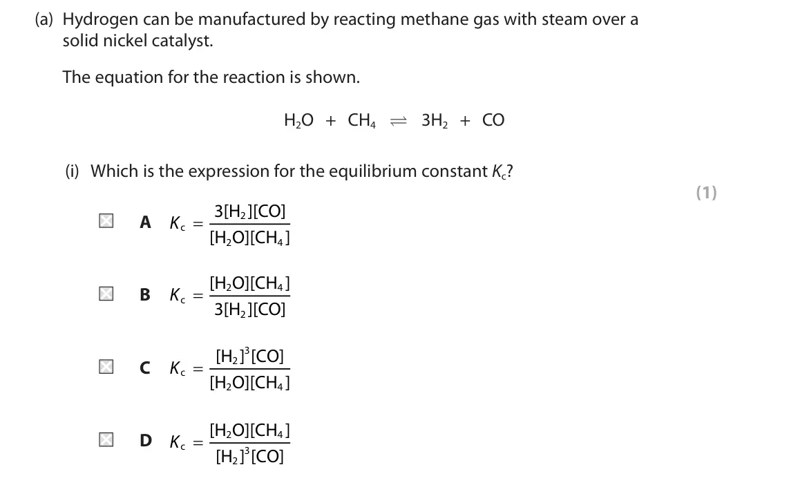 June 2025 AS Paper 2, question 8(a)(i): Which is the expression for the equilibrium constant Kc? (1) A Kc = 3[H ][CO] 2 [H O][CH ] 2 4 Kc = [H O][CH ] 2 4 B 3[H ][CO] 2 Kc = [H ] [CO] 3 2 C [H O][CH ]