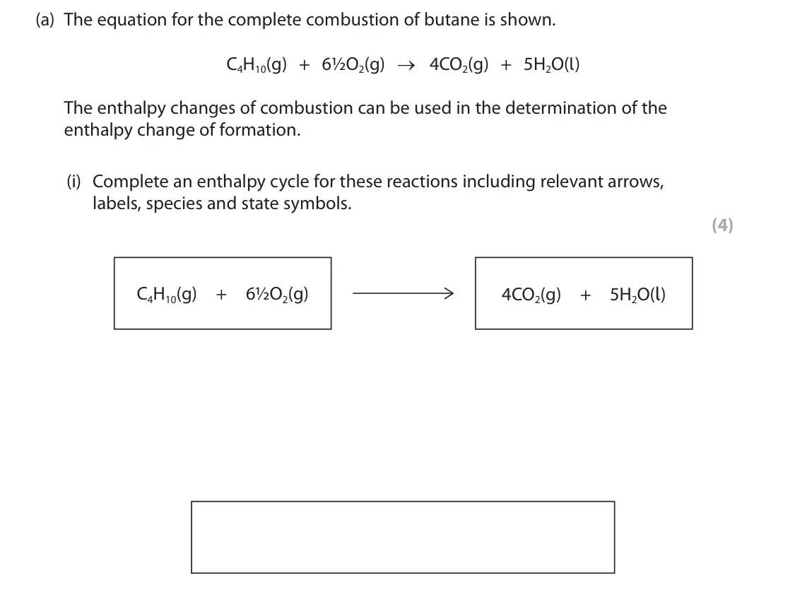 June 2025 AS Paper 2, question 9(a)(i): Complete an enthalpy cycle for these reactions including relevant arrows, labels, species and state symbols. (4) C4H10(g) + 6½O2(g) 4CO2(g) + 5H2O(l)