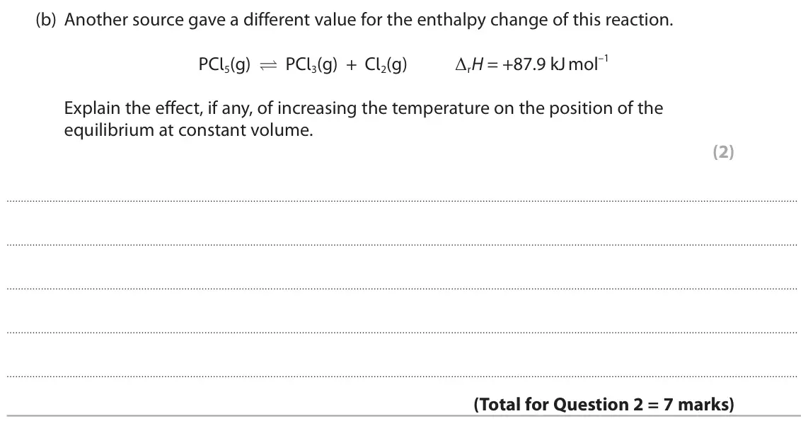 November 2021 AS Paper 2, question 2(b): Another source gave a different value for the enthalpy change of this reaction. PCl5(g) PCl3(g) + Cl2(g) ΔrH = +87.9 kJ mol–1 Explain the effect, if any, of i