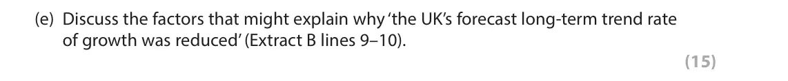 October 2020 AS Paper 2, question 6(e): Discuss the factors that might explain why ‘the UK’s forecast long-term trend rate of growth was reduced’ (Extract B lines 9–10). (15) Read Figures 1 and 2 and 