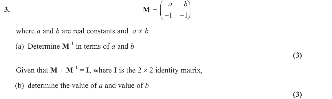 June 2025 AS Core Pure, question 3: 1 1 a b      M where a and b are real constants and a ≠ b (a) Determine M –1 in terms of a and b (3) Given that M + M –1 = I, where I is the 2 × 2 identity