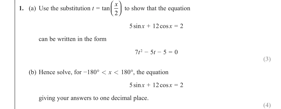 June 2018 AS Further Pure 1, question 1: (a) Use the substitution t = tan x 2     to show that the equation 5 sin x + 12 cos x = 2 can be written in the form 7t 2 − 5t − 5 = 0 (3) (b) Hence solve