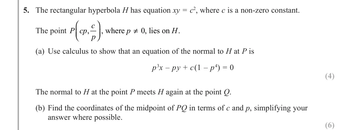 June 2018 AS Further Pure 1, question 5: The rectangular hyperbola H has equation xy = c2, where c is a non-zero constant. The point P cp c p p H ,     ≠ , where , lies on . 0 (a) Use calculus to