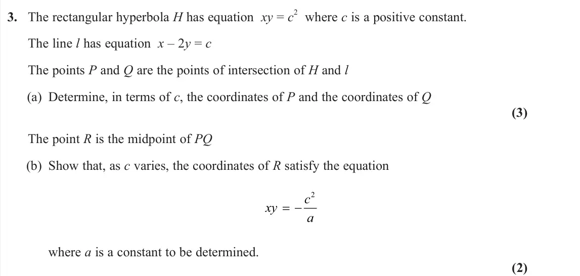 June 2023 AS Further Pure 1, question 3: The rectangular hyperbola H has equation xy = c 2 where c is a positive constant. The line l has equation x – 2y = c The points P and Q are the points of inters
