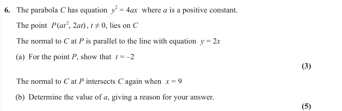 June 2023 AS Further Pure 1, question 6: The parabola C has equation y 2 = 4ax where a is a positive constant. The point P(at 2, 2at) , t ≠ 0, lies on C The normal to C at P is parallel to the line wit
