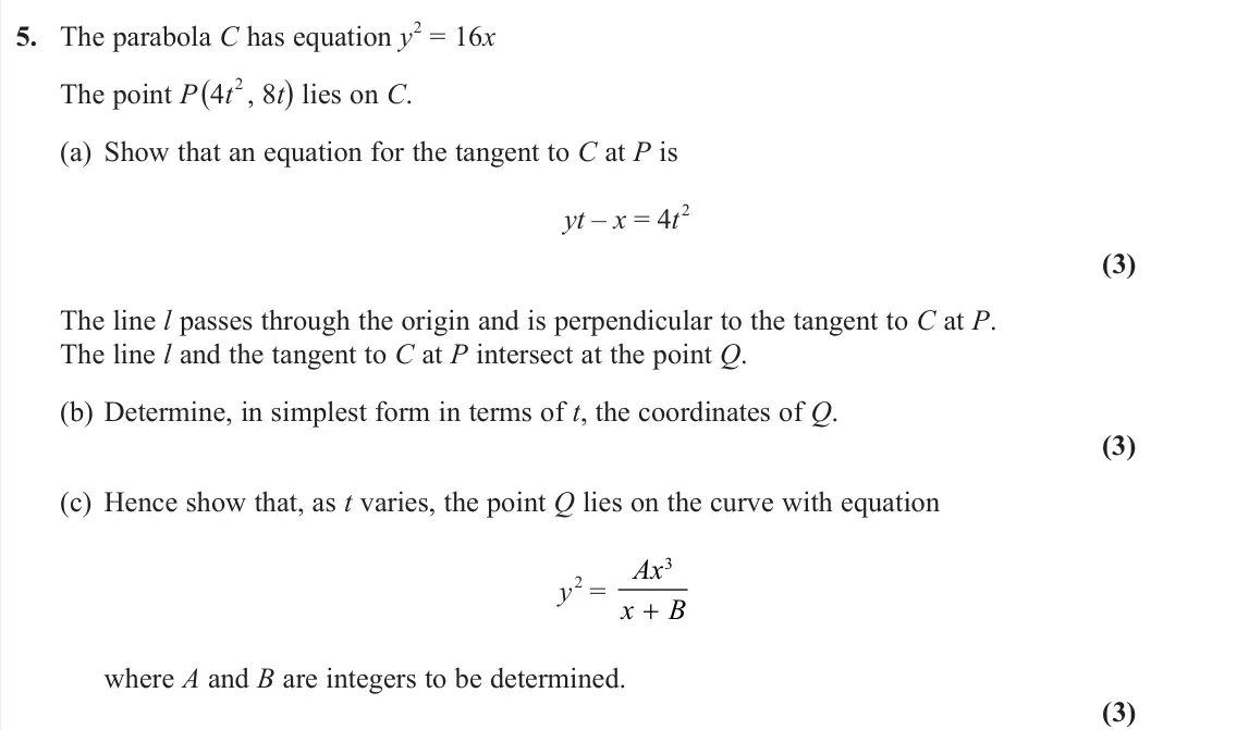 June 2025 AS Further Pure 1, question 5: The parabola C has equation y 2 = 16x The point P (4t 2 , 8t) lies on C. (a) Show that an equation for the tangent to C at P is yt – x = 4t 2 (3) The line l pas