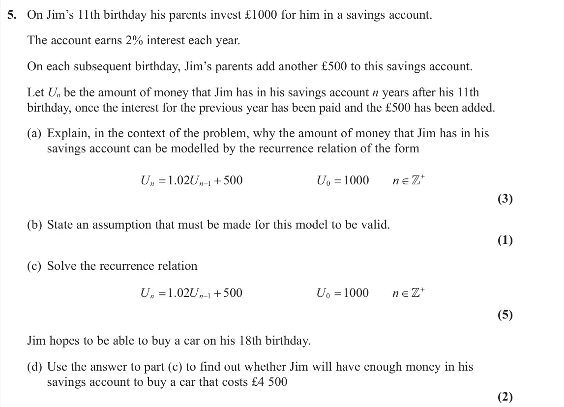 June 2019 AS Further Pure 2, question 5: On Jim’s 11th birthday his parents invest £1000 for him in a savings account. The account earns 2% interest each year. On each subsequent birthday, Jim’s parent