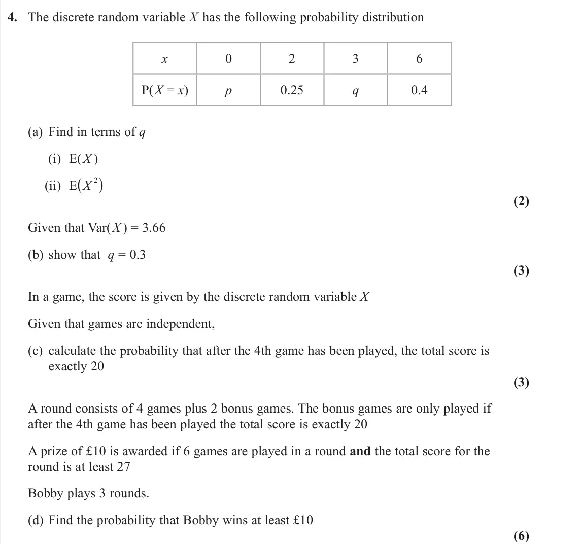 June 2022 AS Further Statistics 1, question 4: The discrete random variable X has the following probability distribution x 0 2 3 6 P(X = x) p 0.25 q 0.4 (a) Find in terms of q (i) E(X ) (ii) E(X 2) (2) Given