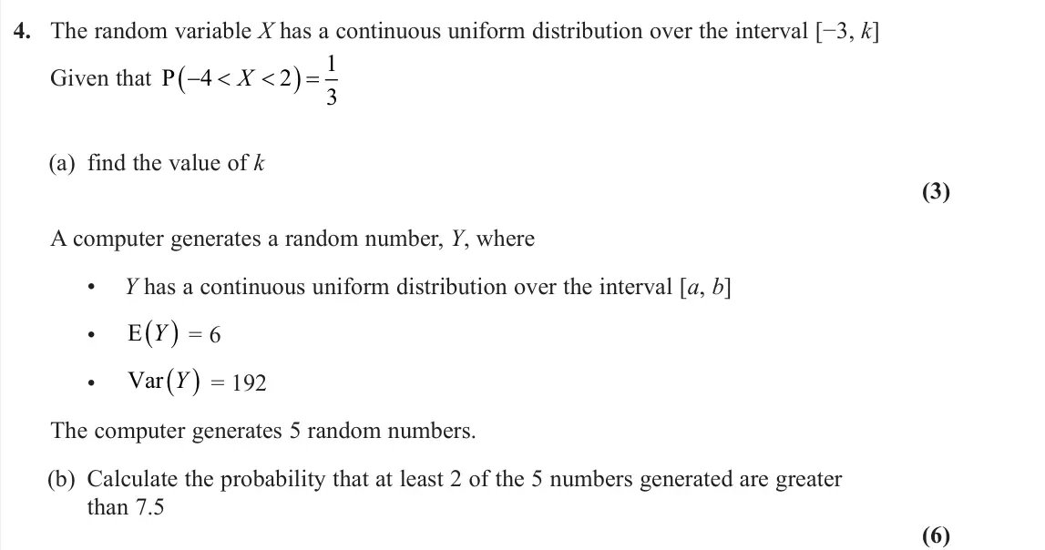 June 2023 AS Further Statistics 2, question 4: The random variable X has a continuous uniform distribution over the interval [−3, k] Given that P  4 2 1 3 X (a) find the value of k (3) A computer generates 