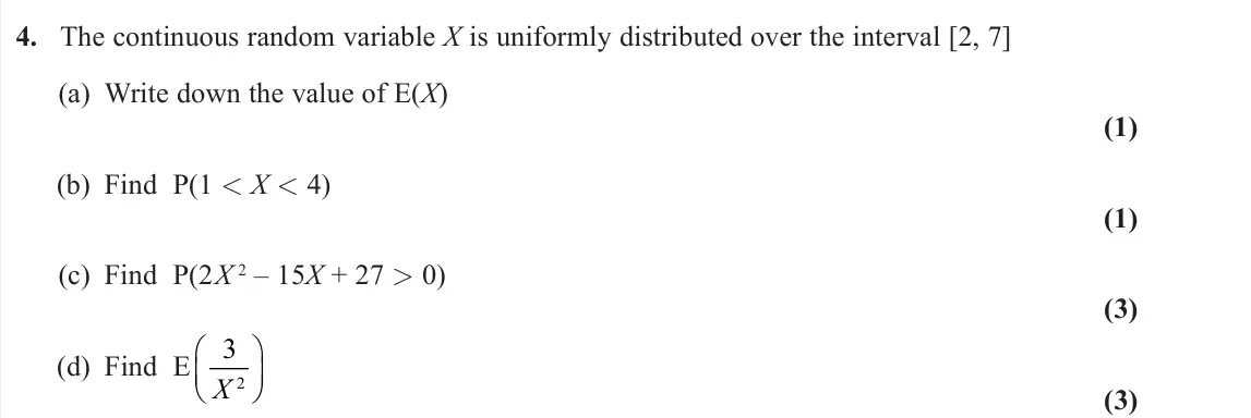 June 2024 AS Further Statistics 2, question 4: The continuous random variable X is uniformly distributed over the interval [2, 7] (a) Write down the value of E(X) (1) (b) Find P(1 < X < 4) (1) (c) Find P(2X 