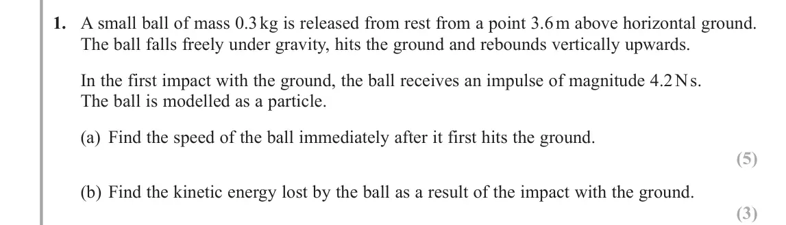 June 2018 AS Further Mechanics 1, question 1: A small ball of mass 0.3 kg is released from rest from a point 3.6 m above horizontal ground. The ball falls freely under gravity, hits the ground and rebounds