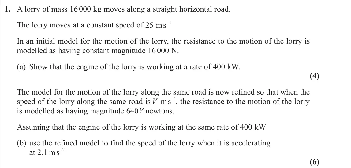 June 2019 AS Further Mechanics 1, question 1: A lorry of mass 16 000 kg moves along a straight horizontal road. The lorry moves at a constant speed of 25 1 ms In an initial model for the motion of the lorr