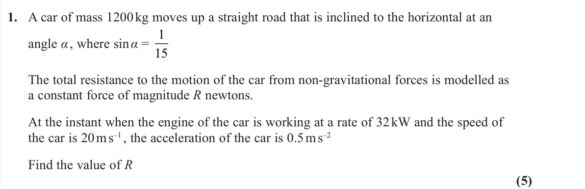 June 2022 AS Further Mechanics 1, question 1: A car of mass 1200 kg moves up a straight road that is inclined to the horizontal at an angle α , where sin α = 1 15 The total resistance to the motion of the c