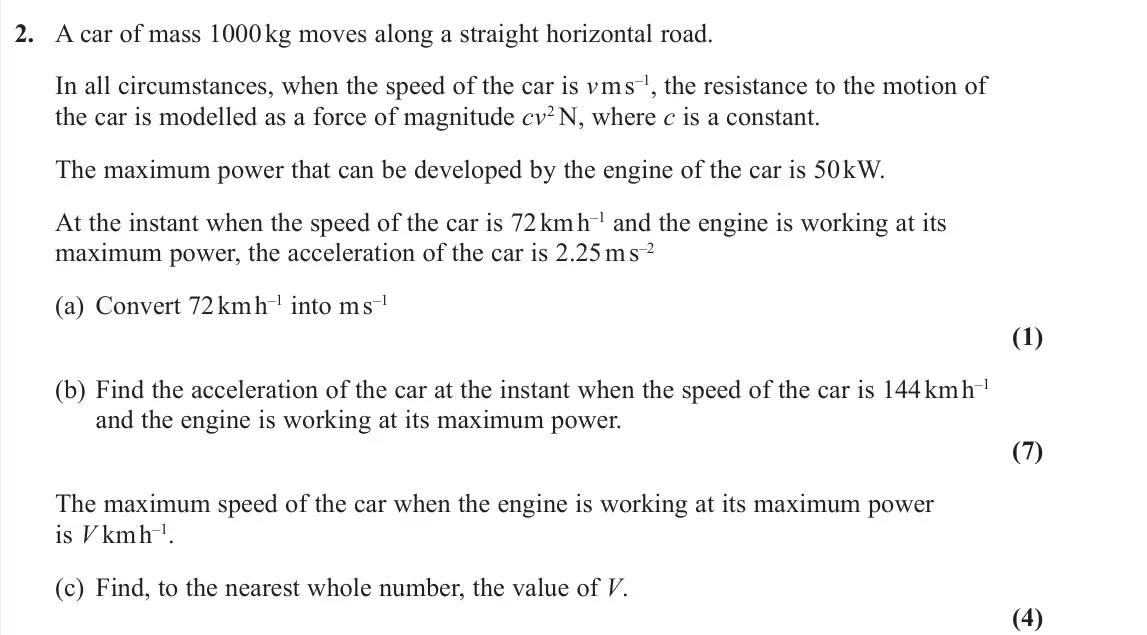 November 2020 AS Further Mechanics 1, question 2: A car of mass 1000 kg moves along a straight horizontal road. In all circumstances, when the speed of the car is v m s–1, the resistance to the motion of the ca