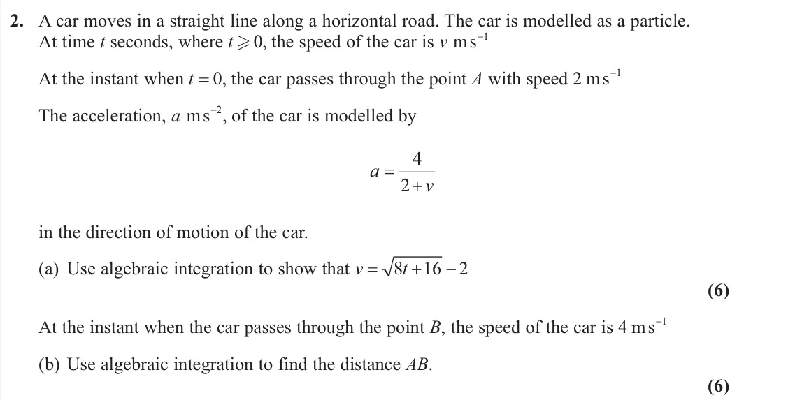 June 2019 AS Further Mechanics 2, question 2: A car moves in a straight line along a horizontal road. The car is modelled as a particle. At time t seconds, where t .0, the speed of the car is v ms1 At the 