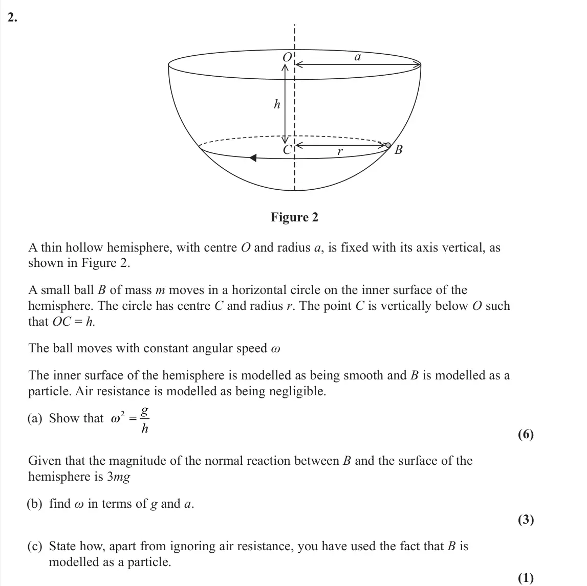 June 2024 AS Further Mechanics 2, question 2: O a h C r B Figure 2 A thin hollow hemisphere, with centre O and radius a, is fixed with its axis vertical, as shown in Figure 2. A small ball B of mass m moves