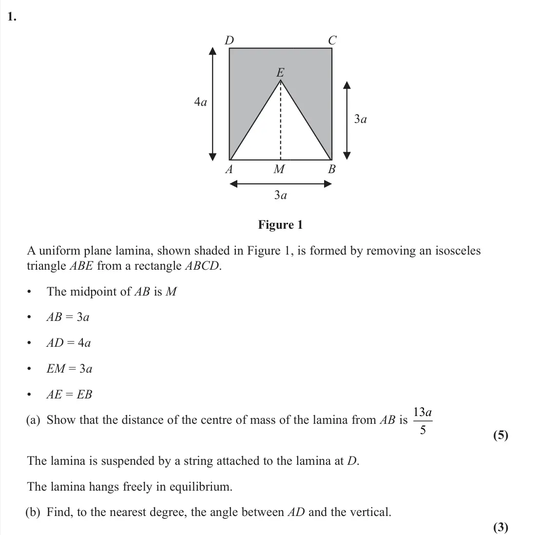 June 2025 AS Further Mechanics 2, question 1: 4a D C A M E B 3a 3a Figure 1 A uniform plane lamina, shown shaded in Figure 1, is formed by removing an isosceles triangle ABE from a rectangle ABCD. • The mid