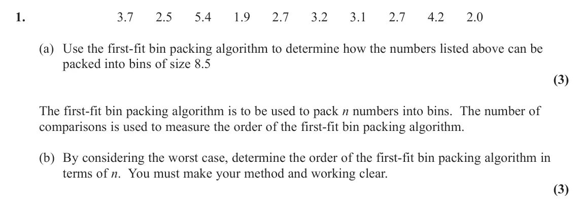 November 2020 AS Decision 1, question 1: 3.7 2.5 5.4 1.9 2.7 3.2 3.1 2.7 4.2 2.0 (a) Use the first‑fit bin packing algorithm to determine how the numbers listed above can be packed into bins of size 8.