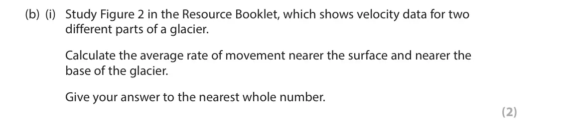 June 2017 AS Paper 1, question 2(b)(i): Study Figure 2 in the Resource Booklet, which shows velocity data for two different parts of a glacier. Calculate the average rate of movement nearer the surfac