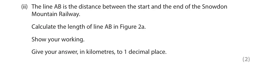 June 2023 AS Paper 1, question 2(a)(ii): The line AB is the distance between the start and the end of the Snowdon Mountain Railway. Calculate the length of line AB in Figure 2a. Show your working. Give