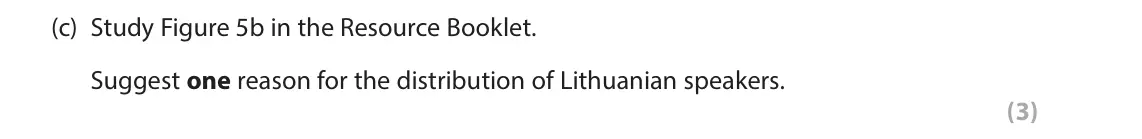 June 2023 AS Paper 2, question 5(c): Study Figure 5b in the Resource Booklet. Suggest one reason for the distribution of Lithuanian speakers. (3) SECTION C The following resources relate to Questio