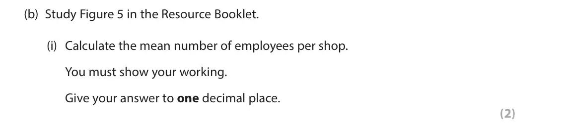 June 2024 AS Paper 2, question 5(b)(i): Calculate the mean number of employees per shop. You must show your working. Give your answer to one decimal place. (2) SECTION C The following resources relate