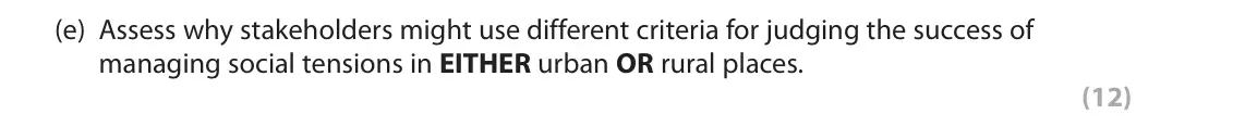 October 2020 AS Paper 2, question 5(e): Assess why stakeholders might use different criteria for judging the success of managing social tensions in EITHER urban OR rural places. (12) SECTION C The fol