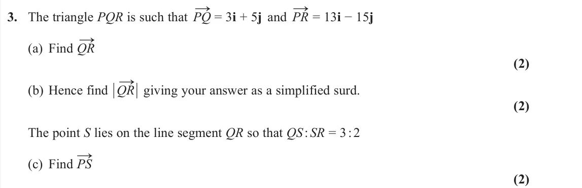 June 2022 AS Pure, question 3: The triangle PQR is such that PQ → = 3i + 5j and PR → = 13i − 15j (a) Find QR → (2) (b) Hence find ½QR →½ giving your answer as a simplified surd. (2) The point