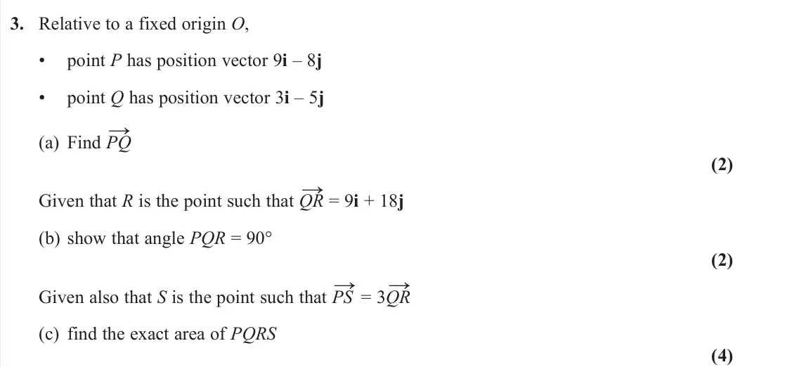 June 2024 AS Pure, question 3: Relative to a fixed origin O, • point P has position vector 9i – 8j • point Q has position vector 3i – 5j (a) Find PQ → (2) Given that R is the point such that 
