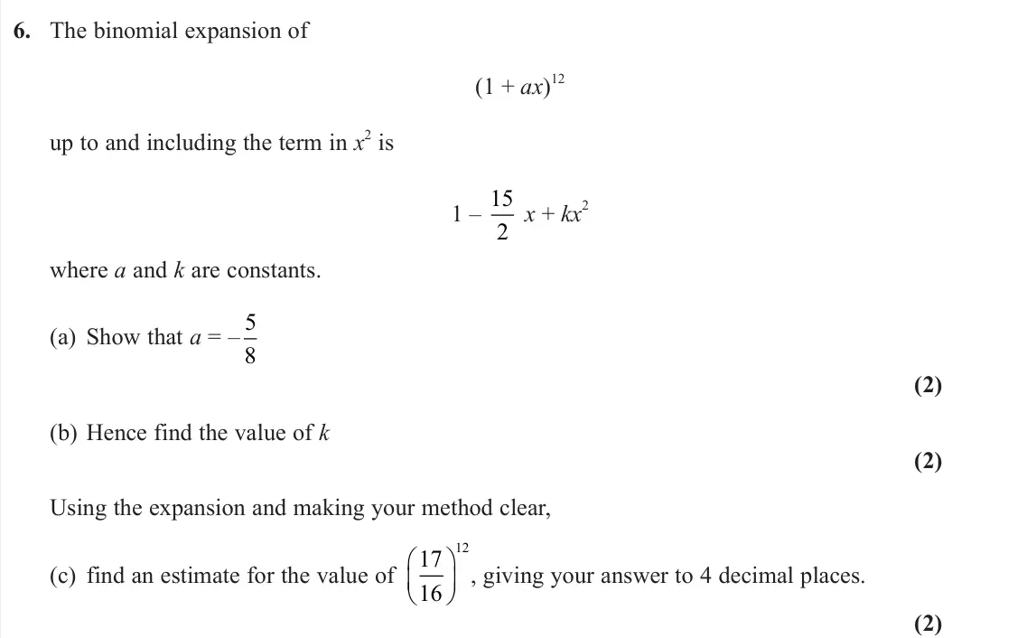 June 2024 AS Pure, question 6: The binomial expansion of (1 + ax) 12 up to and including the term in x 2 is 1 – 15 2 x + kx 2 where a and k are constants. (a) Show that a = – 5 8 (2) (b) Henc