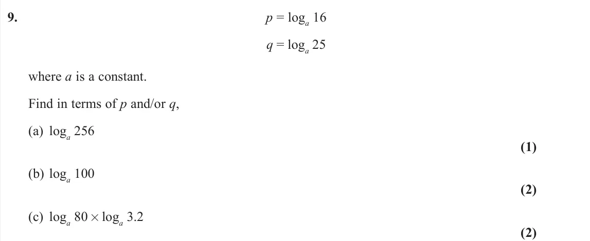 June 2024 AS Pure, question 9: p = loga 16 q = loga 25 where a is a constant. Find in terms of p and/or q, (a) loga 256 (1) (b) loga 100 (2) (c) loga 80 × loga 3.2 (2)