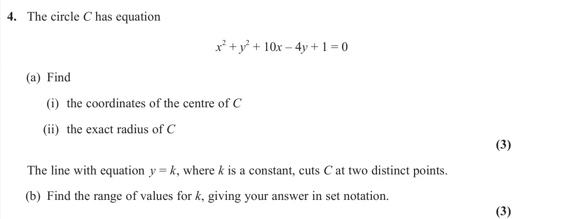 June 2025 AS Pure, question 4: The circle C has equation x 2 + y 2 + 10x – 4y + 1 = 0 (a) Find (i) the coordinates of the centre of C (ii) the exact radius of C (3) The line with equation y =