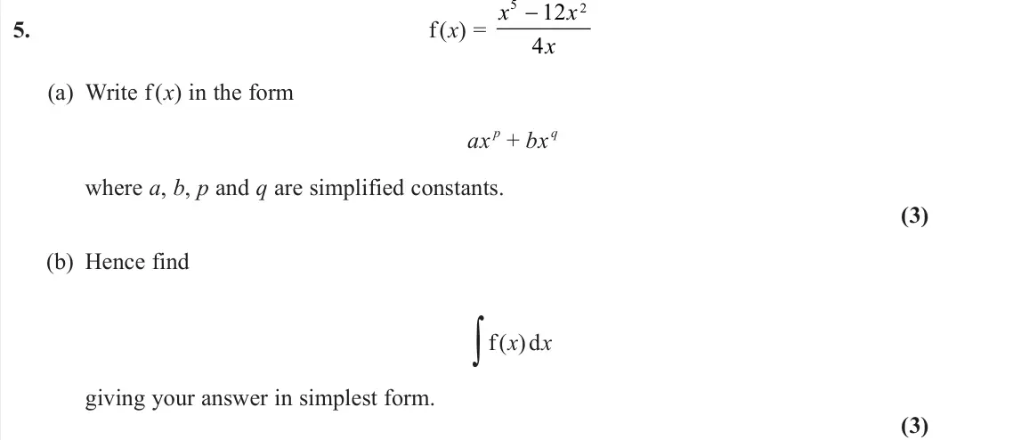 June 2025 AS Pure, question 5: f (x) = x x x 5 2 12 4 − (a) Write f (x) in the form ax p + bx q where a, b, p and q are simplified constants. (3) (b) Hence find ∫f (x) dx giving your answer i