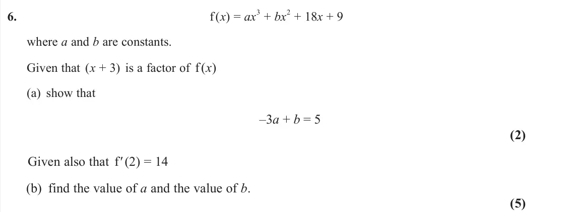 June 2025 AS Pure, question 6: f (x) = ax 3 + bx 2 + 18x + 9 where a and b are constants. Given that (x + 3) is a factor of f (x) (a) show that –3a + b = 5 (2) Given also that f′ (2) = 14 (b)
