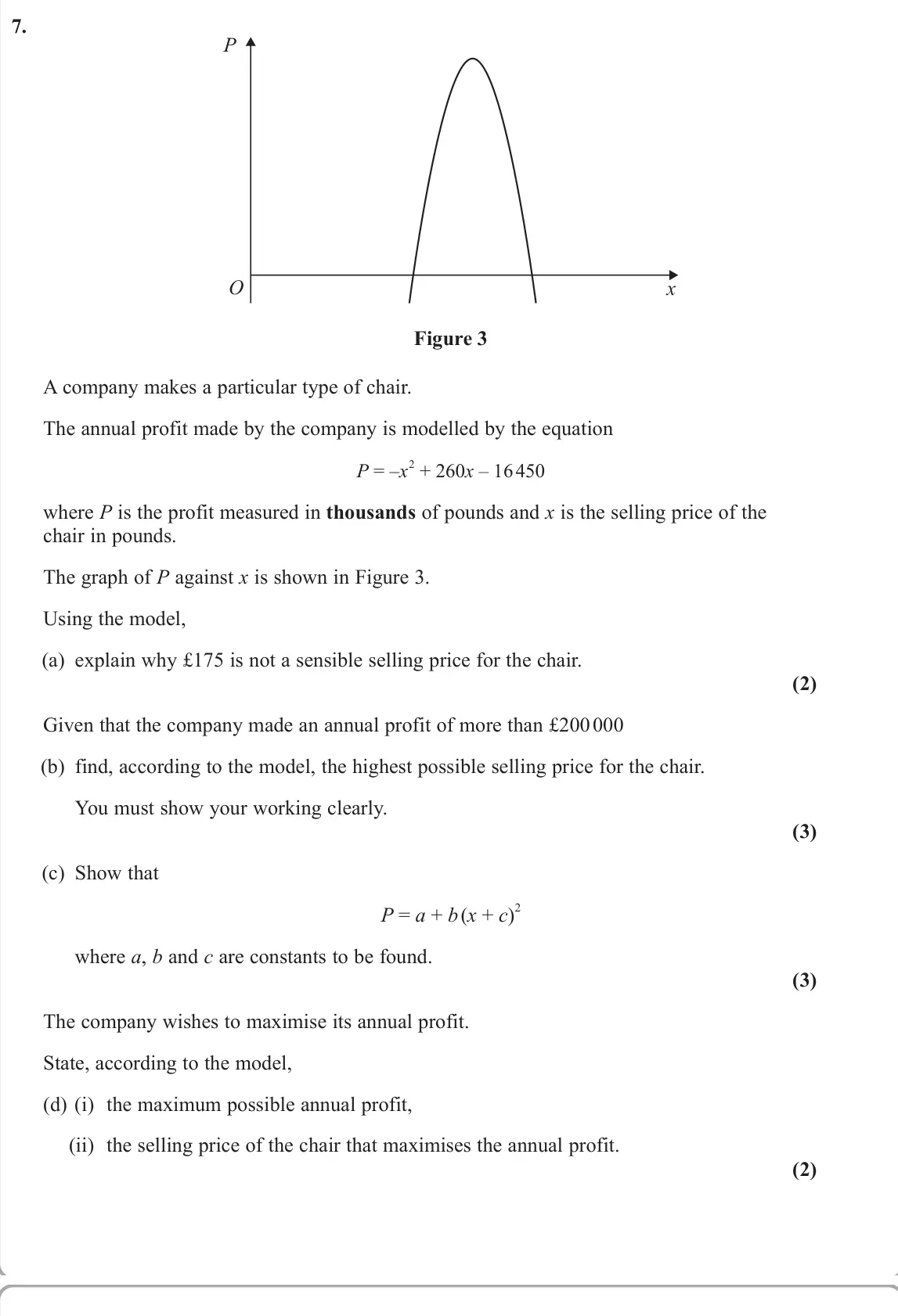 June 2025 AS Pure, question 7: P x O Figure 3 A company makes a particular type of chair. The annual profit made by the company is modelled by the equation P = –x 2 + 260x – 16 450 where P is