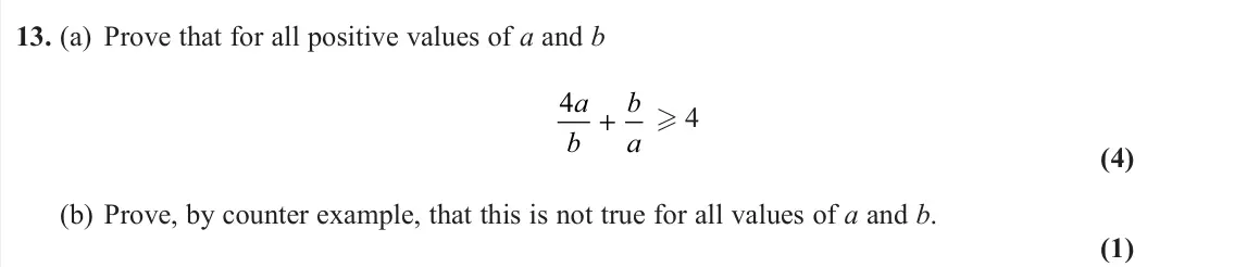 November 2020 AS Pure, question 13: (a) Prove that for all positive values of a and b 4a b b a +  4 (4) (b) Prove, by counter example, that this is not true for all values of a and b. (1)