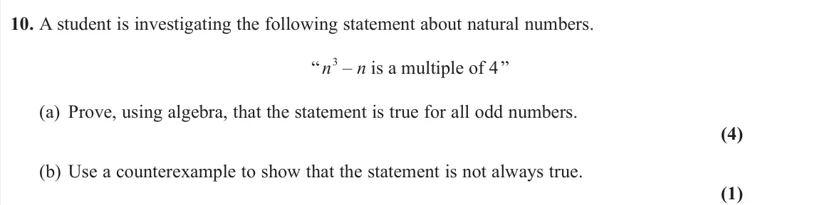 November 2021 AS Pure, question 10: A student is investigating the following statement about natural numbers. “ n 3 – n is a multiple of 4 ” (a) Prove, using algebra, that the statement is true fo